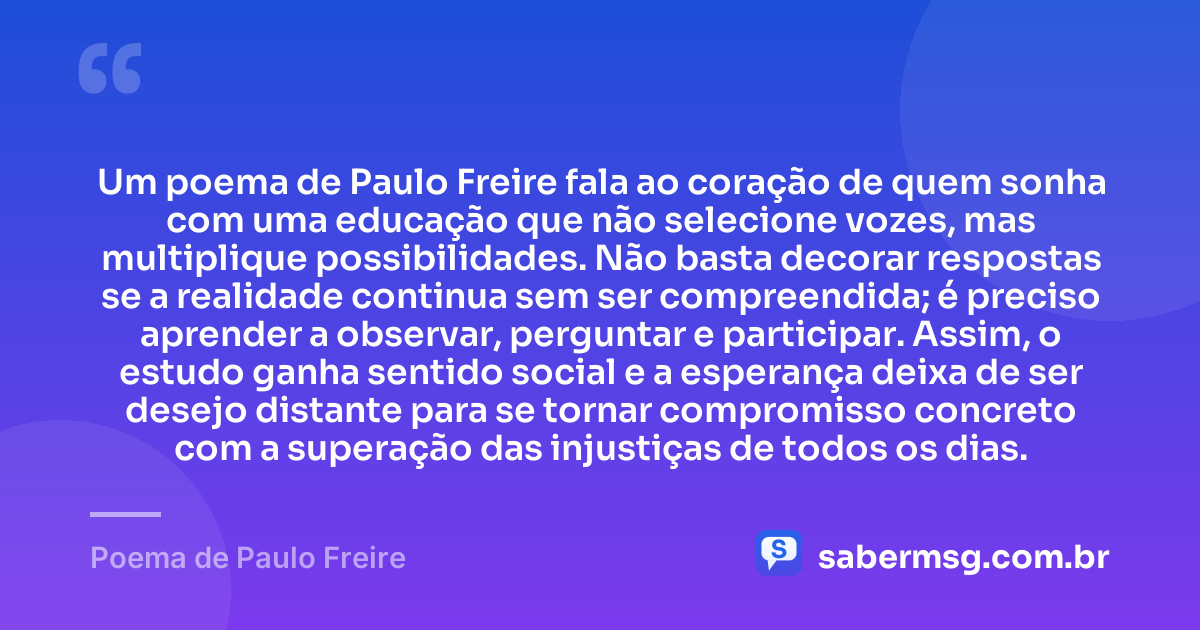 Um poema de Paulo Freire fala ao coração de quem sonha com uma educação que não selecione vozes, mas multiplique possibilidades. Não basta decorar respostas se a realidade continua sem ser compreendida; é preciso aprender a observar, perguntar e participar. Assim, o estudo ganha sentido social e a esperança deixa de ser desejo distante para se tornar compromisso concreto com a superação das injustiças de todos os dias. — Poema de Paulo Freire