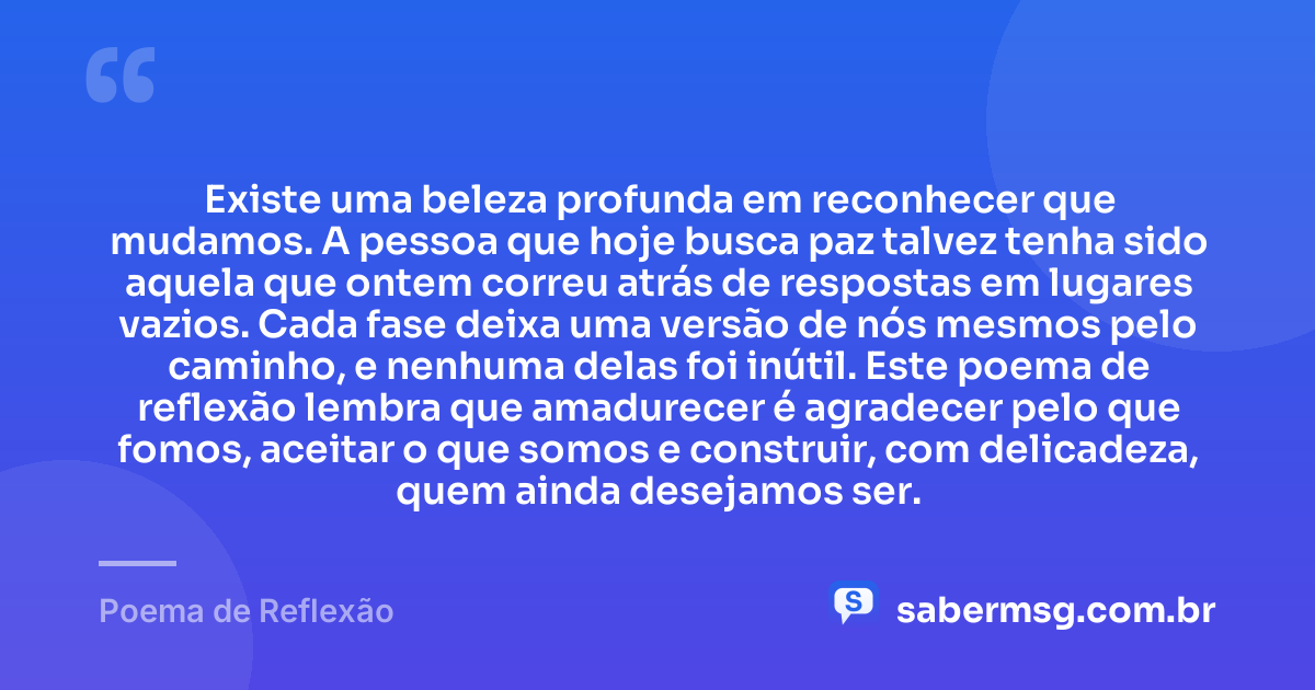 Existe uma beleza profunda em reconhecer que mudamos. A pessoa que hoje busca paz talvez tenha sido aquela que ontem correu atrás de respostas em lugares vazios. Cada fase deixa uma versão de nós mesmos pelo caminho, e nenhuma delas foi inútil. Este poema de reflexão lembra que amadurecer é agradecer pelo que fomos, aceitar o que somos e construir, com delicadeza, quem ainda desejamos ser. — Poema de Reflexão