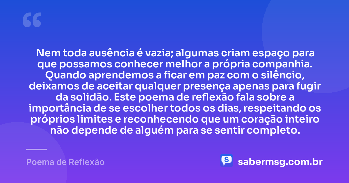 Nem toda ausência é vazia; algumas criam espaço para que possamos conhecer melhor a própria companhia. Quando aprendemos a ficar em paz com o silêncio, deixamos de aceitar qualquer presença apenas para fugir da solidão. Este poema de reflexão fala sobre a importância de se escolher todos os dias, respeitando os próprios limites e reconhecendo que um coração inteiro não depende de alguém para se sentir completo. — Poema de Reflexão