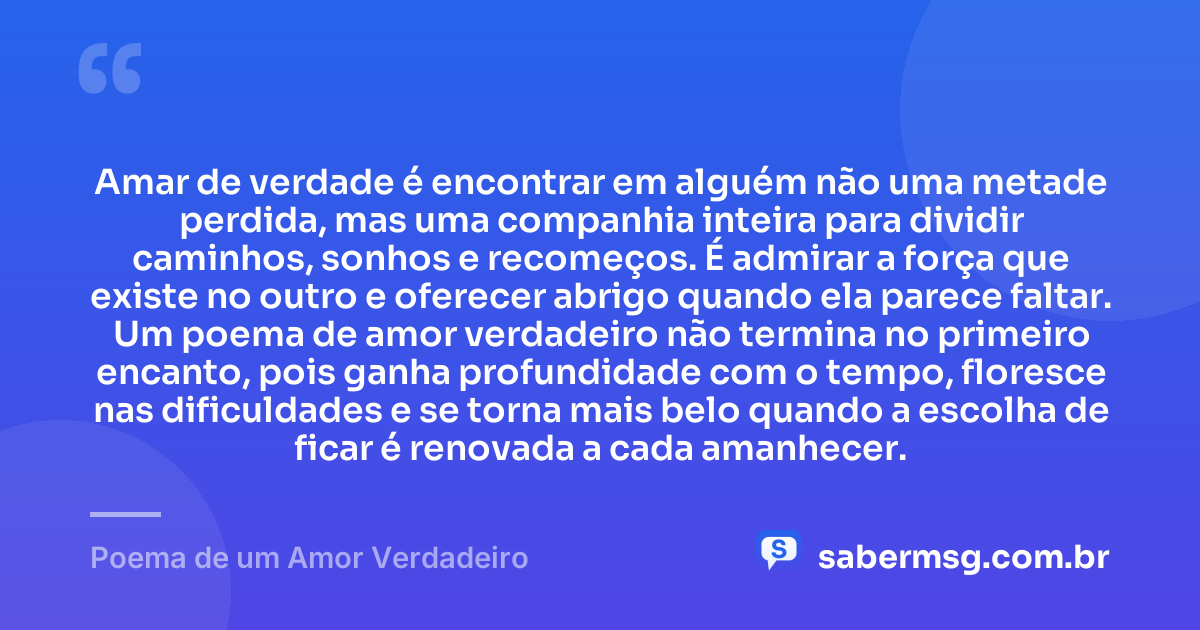 Amar de verdade é encontrar em alguém não uma metade perdida, mas uma companhia inteira para dividir caminhos, sonhos e recomeços. É admirar a força que existe no outro e oferecer abrigo quando ela parece faltar. Um poema de amor verdadeiro não termina no primeiro encanto, pois ganha profundidade com o tempo, floresce nas dificuldades e se torna mais belo quando a escolha de ficar é renovada a cada amanhecer. — Poema de um Amor Verdadeiro