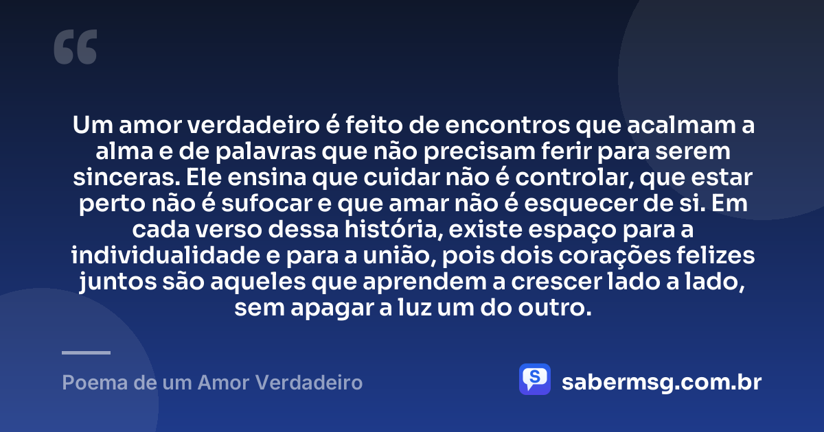 Um amor verdadeiro é feito de encontros que acalmam a alma e de palavras que não precisam ferir para serem sinceras. Ele ensina que cuidar não é controlar, que estar perto não é sufocar e que amar não é esquecer de si. Em cada verso dessa história, existe espaço para a individualidade e para a união, pois dois corações felizes juntos são aqueles que aprendem a crescer lado a lado, sem apagar a luz um do outro. — Poema de um Amor Verdadeiro