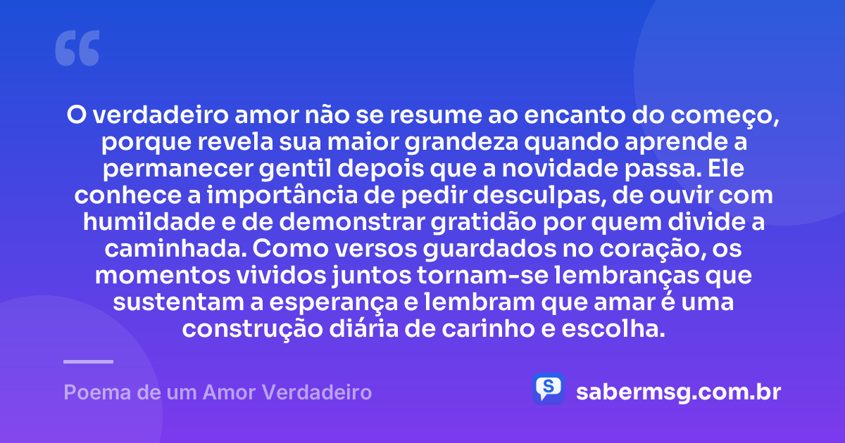 O verdadeiro amor não se resume ao encanto do começo, porque revela sua maior grandeza quando aprende a permanecer gentil depois que a novidade passa. Ele conhece a importância de pedir desculpas, de ouvir com humildade e de demonstrar gratidão por quem divide a caminhada. Como versos guardados no coração, os momentos vividos juntos tornam-se lembranças que sustentam a esperança e lembram que amar é uma construção diária de carinho e escolha. — Poema de um Amor Verdadeiro