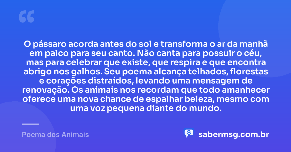 O pássaro acorda antes do sol e transforma o ar da manhã em palco para seu canto. Não canta para possuir o céu, mas para celebrar que existe, que respira e que encontra abrigo nos galhos. Seu poema alcança telhados, florestas e corações distraídos, levando uma mensagem de renovação. Os animais nos recordam que todo amanhecer oferece uma nova chance de espalhar beleza, mesmo com uma voz pequena diante do mundo. — Poema dos Animais