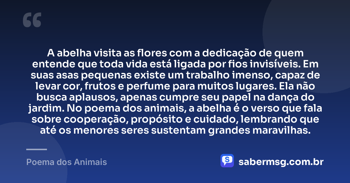 A abelha visita as flores com a dedicação de quem entende que toda vida está ligada por fios invisíveis. Em suas asas pequenas existe um trabalho imenso, capaz de levar cor, frutos e perfume para muitos lugares. Ela não busca aplausos, apenas cumpre seu papel na dança do jardim. No poema dos animais, a abelha é o verso que fala sobre cooperação, propósito e cuidado, lembrando que até os menores seres sustentam grandes maravilhas. — Poema dos Animais