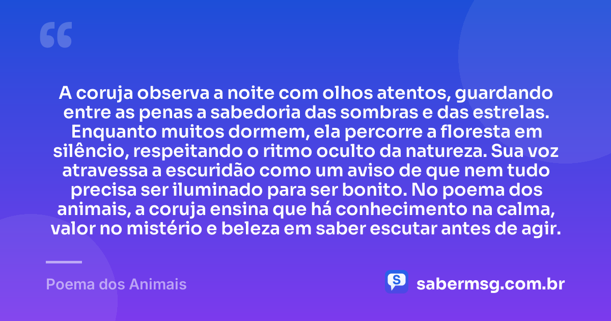 A coruja observa a noite com olhos atentos, guardando entre as penas a sabedoria das sombras e das estrelas. Enquanto muitos dormem, ela percorre a floresta em silêncio, respeitando o ritmo oculto da natureza. Sua voz atravessa a escuridão como um aviso de que nem tudo precisa ser iluminado para ser bonito. No poema dos animais, a coruja ensina que há conhecimento na calma, valor no mistério e beleza em saber escutar antes de agir. — Poema dos Animais