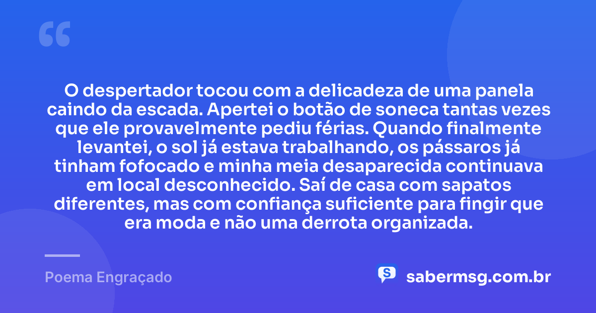 O despertador tocou com a delicadeza de uma panela caindo da escada. Apertei o botão de soneca tantas vezes que ele provavelmente pediu férias. Quando finalmente levantei, o sol já estava trabalhando, os pássaros já tinham fofocado e minha meia desaparecida continuava em local desconhecido. Saí de casa com sapatos diferentes, mas com confiança suficiente para fingir que era moda e não uma derrota organizada. — Poema Engraçado