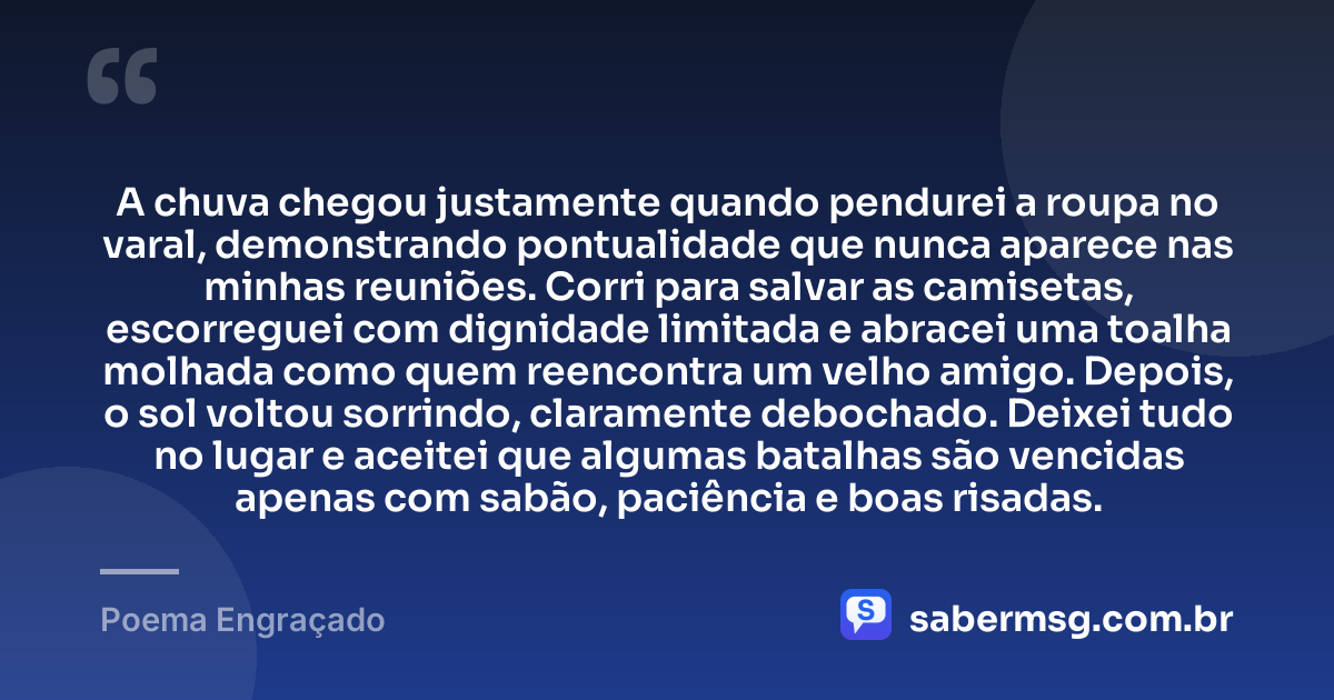 A chuva chegou justamente quando pendurei a roupa no varal, demonstrando pontualidade que nunca aparece nas minhas reuniões. Corri para salvar as camisetas, escorreguei com dignidade limitada e abracei uma toalha molhada como quem reencontra um velho amigo. Depois, o sol voltou sorrindo, claramente debochado. Deixei tudo no lugar e aceitei que algumas batalhas são vencidas apenas com sabão, paciência e boas risadas. — Poema Engraçado
