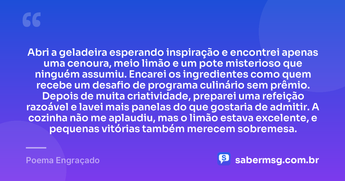 Abri a geladeira esperando inspiração e encontrei apenas uma cenoura, meio limão e um pote misterioso que ninguém assumiu. Encarei os ingredientes como quem recebe um desafio de programa culinário sem prêmio. Depois de muita criatividade, preparei uma refeição razoável e lavei mais panelas do que gostaria de admitir. A cozinha não me aplaudiu, mas o limão estava excelente, e pequenas vitórias também merecem sobremesa. — Poema Engraçado