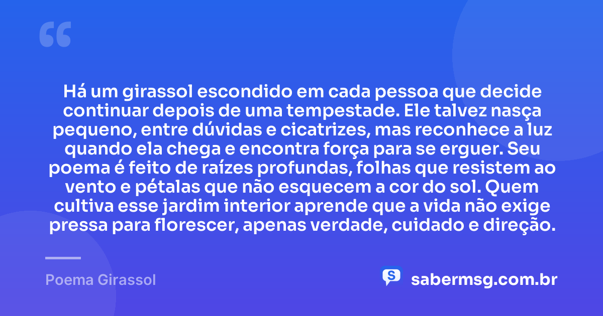 Há um girassol escondido em cada pessoa que decide continuar depois de uma tempestade. Ele talvez nasça pequeno, entre dúvidas e cicatrizes, mas reconhece a luz quando ela chega e encontra força para se erguer. Seu poema é feito de raízes profundas, folhas que resistem ao vento e pétalas que não esquecem a cor do sol. Quem cultiva esse jardim interior aprende que a vida não exige pressa para florescer, apenas verdade, cuidado e direção. — Poema Girassol