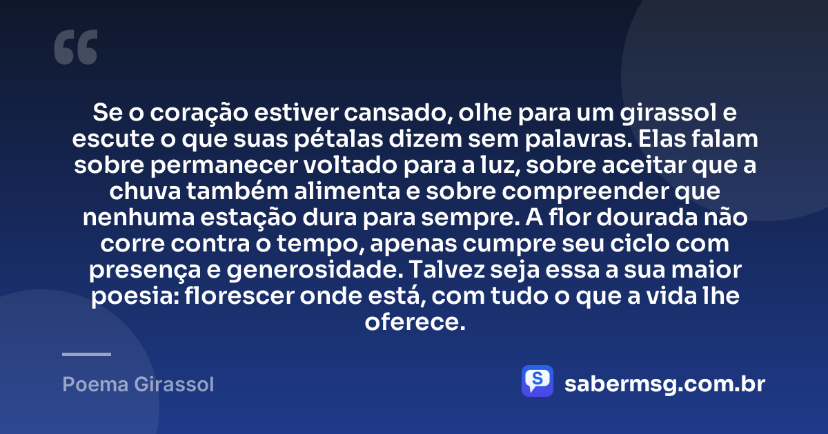 Se o coração estiver cansado, olhe para um girassol e escute o que suas pétalas dizem sem palavras. Elas falam sobre permanecer voltado para a luz, sobre aceitar que a chuva também alimenta e sobre compreender que nenhuma estação dura para sempre. A flor dourada não corre contra o tempo, apenas cumpre seu ciclo com presença e generosidade. Talvez seja essa a sua maior poesia: florescer onde está, com tudo o que a vida lhe oferece. — Poema Girassol