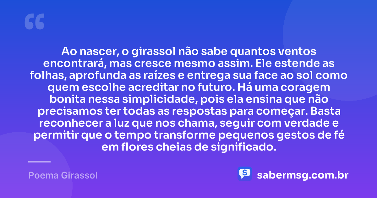 Ao nascer, o girassol não sabe quantos ventos encontrará, mas cresce mesmo assim. Ele estende as folhas, aprofunda as raízes e entrega sua face ao sol como quem escolhe acreditar no futuro. Há uma coragem bonita nessa simplicidade, pois ela ensina que não precisamos ter todas as respostas para começar. Basta reconhecer a luz que nos chama, seguir com verdade e permitir que o tempo transforme pequenos gestos de fé em flores cheias de significado. — Poema Girassol