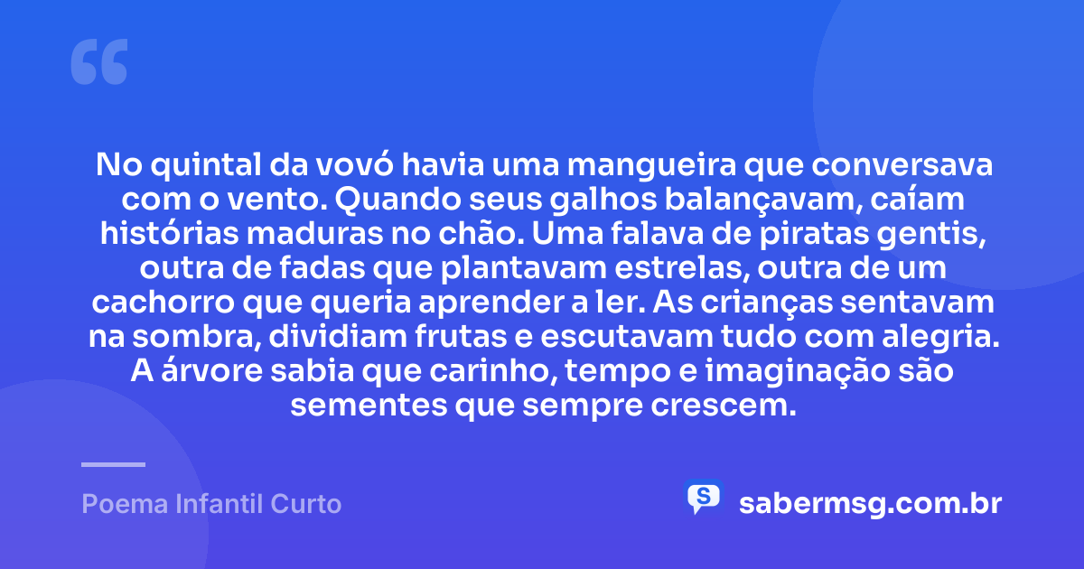 No quintal da vovó havia uma mangueira que conversava com o vento. Quando seus galhos balançavam, caíam histórias maduras no chão. Uma falava de piratas gentis, outra de fadas que plantavam estrelas, outra de um cachorro que queria aprender a ler. As crianças sentavam na sombra, dividiam frutas e escutavam tudo com alegria. A árvore sabia que carinho, tempo e imaginação são sementes que sempre crescem. — Poema Infantil Curto