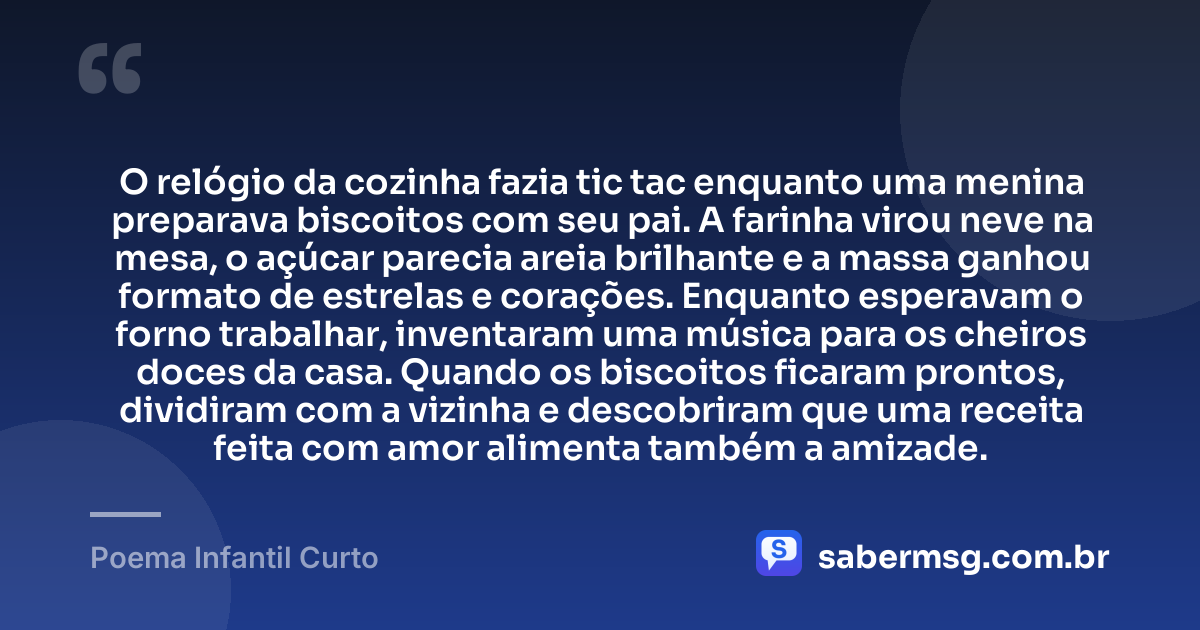 O relógio da cozinha fazia tic tac enquanto uma menina preparava biscoitos com seu pai. A farinha virou neve na mesa, o açúcar parecia areia brilhante e a massa ganhou formato de estrelas e corações. Enquanto esperavam o forno trabalhar, inventaram uma música para os cheiros doces da casa. Quando os biscoitos ficaram prontos, dividiram com a vizinha e descobriram que uma receita feita com amor alimenta também a amizade. — Poema Infantil Curto