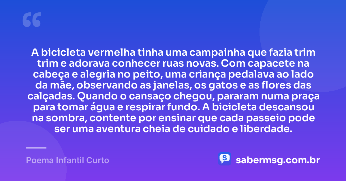 A bicicleta vermelha tinha uma campainha que fazia trim trim e adorava conhecer ruas novas. Com capacete na cabeça e alegria no peito, uma criança pedalava ao lado da mãe, observando as janelas, os gatos e as flores das calçadas. Quando o cansaço chegou, pararam numa praça para tomar água e respirar fundo. A bicicleta descansou na sombra, contente por ensinar que cada passeio pode ser uma aventura cheia de cuidado e liberdade. — Poema Infantil Curto