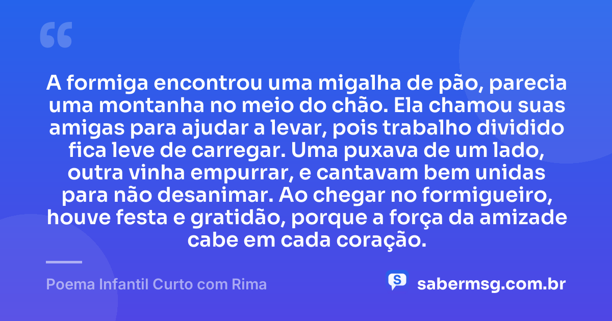 A formiga encontrou uma migalha de pão, parecia uma montanha no meio do chão. Ela chamou suas amigas para ajudar a levar, pois trabalho dividido fica leve de carregar. Uma puxava de um lado, outra vinha empurrar, e cantavam bem unidas para não desanimar. Ao chegar no formigueiro, houve festa e gratidão, porque a força da amizade cabe em cada coração. — Poema Infantil Curto com Rima