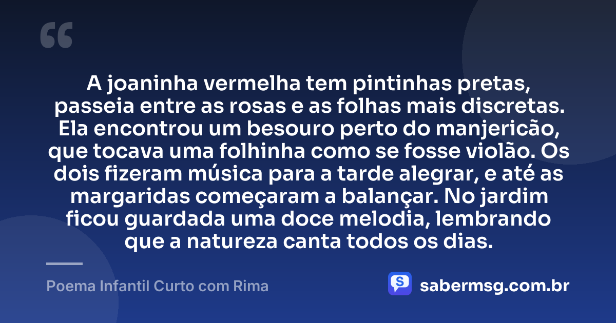 A joaninha vermelha tem pintinhas pretas, passeia entre as rosas e as folhas mais discretas. Ela encontrou um besouro perto do manjericão, que tocava uma folhinha como se fosse violão. Os dois fizeram música para a tarde alegrar, e até as margaridas começaram a balançar. No jardim ficou guardada uma doce melodia, lembrando que a natureza canta todos os dias. — Poema Infantil Curto com Rima