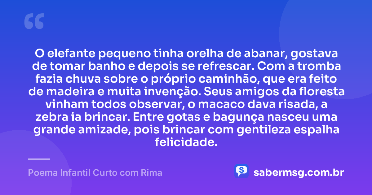 O elefante pequeno tinha orelha de abanar, gostava de tomar banho e depois se refrescar. Com a tromba fazia chuva sobre o próprio caminhão, que era feito de madeira e muita invenção. Seus amigos da floresta vinham todos observar, o macaco dava risada, a zebra ia brincar. Entre gotas e bagunça nasceu uma grande amizade, pois brincar com gentileza espalha felicidade. — Poema Infantil Curto com Rima