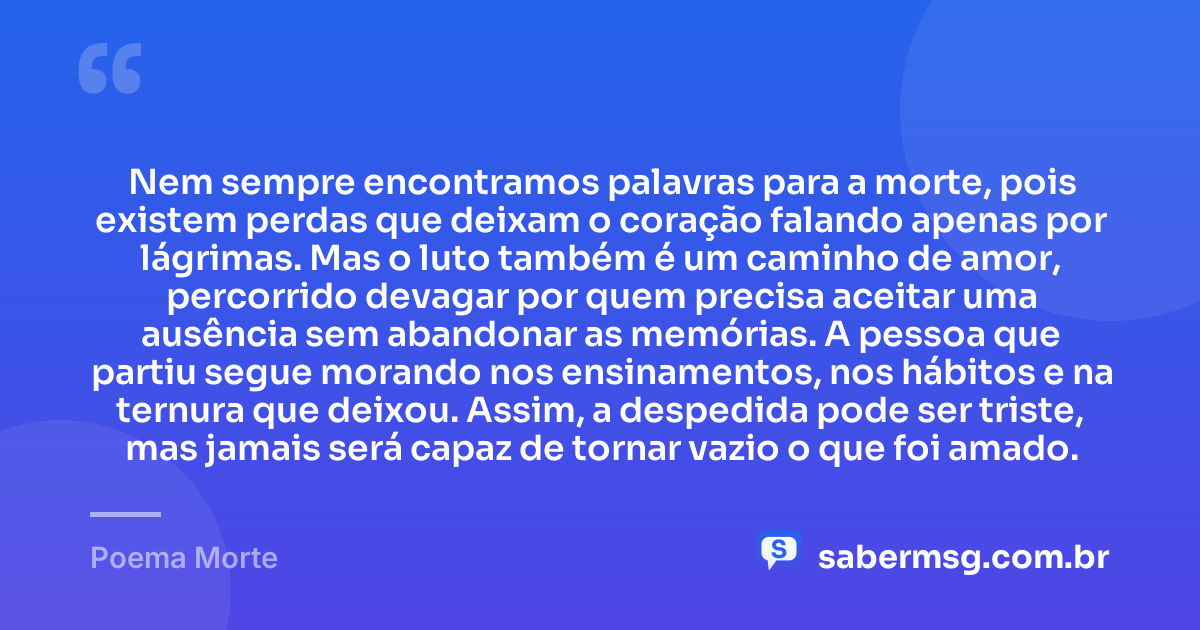 Nem sempre encontramos palavras para a morte, pois existem perdas que deixam o coração falando apenas por lágrimas. Mas o luto também é um caminho de amor, percorrido devagar por quem precisa aceitar uma ausência sem abandonar as memórias. A pessoa que partiu segue morando nos ensinamentos, nos hábitos e na ternura que deixou. Assim, a despedida pode ser triste, mas jamais será capaz de tornar vazio o que foi amado. — Poema Morte
