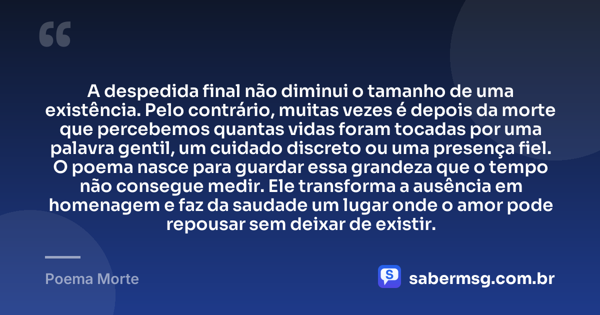 A despedida final não diminui o tamanho de uma existência. Pelo contrário, muitas vezes é depois da morte que percebemos quantas vidas foram tocadas por uma palavra gentil, um cuidado discreto ou uma presença fiel. O poema nasce para guardar essa grandeza que o tempo não consegue medir. Ele transforma a ausência em homenagem e faz da saudade um lugar onde o amor pode repousar sem deixar de existir. — Poema Morte