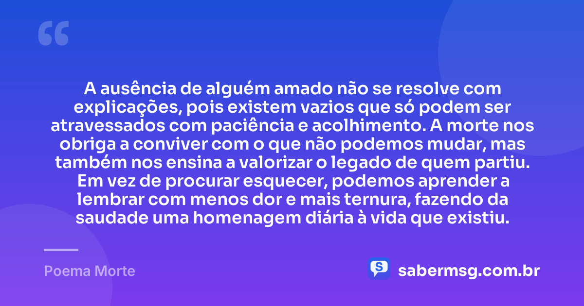 A ausência de alguém amado não se resolve com explicações, pois existem vazios que só podem ser atravessados com paciência e acolhimento. A morte nos obriga a conviver com o que não podemos mudar, mas também nos ensina a valorizar o legado de quem partiu. Em vez de procurar esquecer, podemos aprender a lembrar com menos dor e mais ternura, fazendo da saudade uma homenagem diária à vida que existiu. — Poema Morte