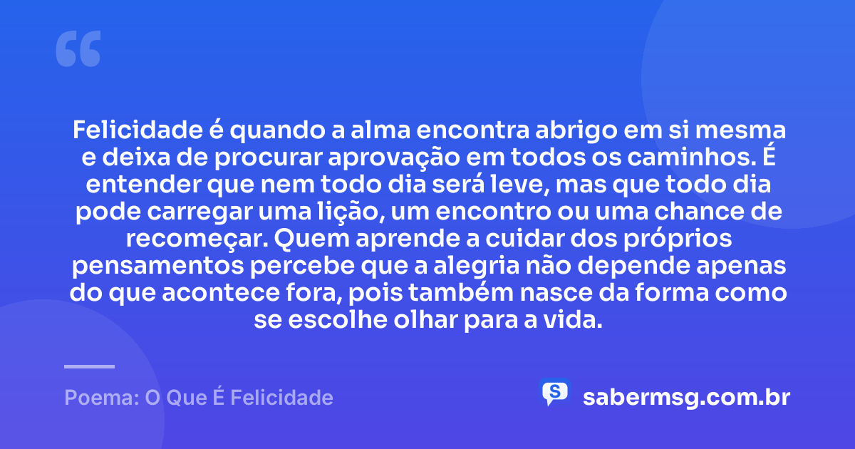 Felicidade é quando a alma encontra abrigo em si mesma e deixa de procurar aprovação em todos os caminhos. É entender que nem todo dia será leve, mas que todo dia pode carregar uma lição, um encontro ou uma chance de recomeçar. Quem aprende a cuidar dos próprios pensamentos percebe que a alegria não depende apenas do que acontece fora, pois também nasce da forma como se escolhe olhar para a vida. — Poema: O Que É Felicidade