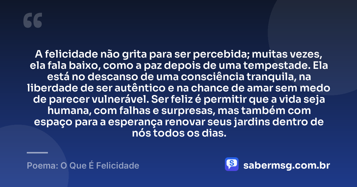 A felicidade não grita para ser percebida; muitas vezes, ela fala baixo, como a paz depois de uma tempestade. Ela está no descanso de uma consciência tranquila, na liberdade de ser autêntico e na chance de amar sem medo de parecer vulnerável. Ser feliz é permitir que a vida seja humana, com falhas e surpresas, mas também com espaço para a esperança renovar seus jardins dentro de nós todos os dias. — Poema: O Que É Felicidade
