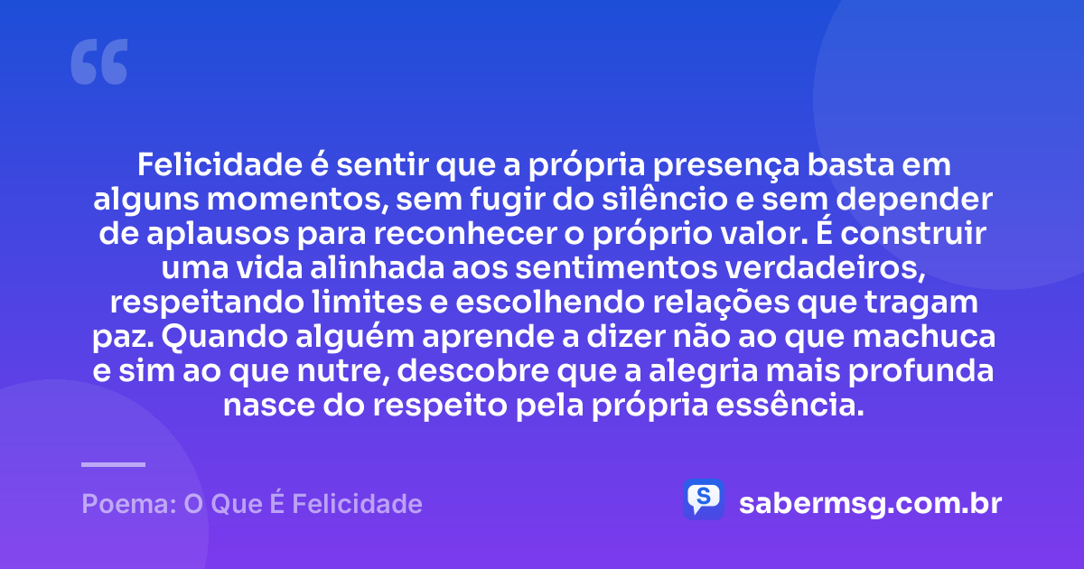 Felicidade é sentir que a própria presença basta em alguns momentos, sem fugir do silêncio e sem depender de aplausos para reconhecer o próprio valor. É construir uma vida alinhada aos sentimentos verdadeiros, respeitando limites e escolhendo relações que tragam paz. Quando alguém aprende a dizer não ao que machuca e sim ao que nutre, descobre que a alegria mais profunda nasce do respeito pela própria essência. — Poema: O Que É Felicidade