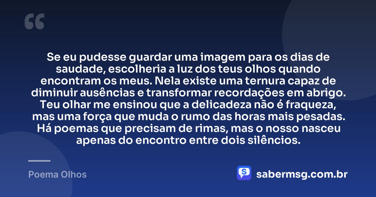 Se eu pudesse guardar uma imagem para os dias de saudade, escolheria a luz dos teus olhos quando encontram os meus. Nela existe uma ternura capaz de diminuir ausências e transformar recordações em abrigo. Teu olhar me ensinou que a delicadeza não é fraqueza, mas uma força que muda o rumo das horas mais pesadas. Há poemas que precisam de rimas, mas o nosso nasceu apenas do encontro entre dois silêncios. — Poema Olhos