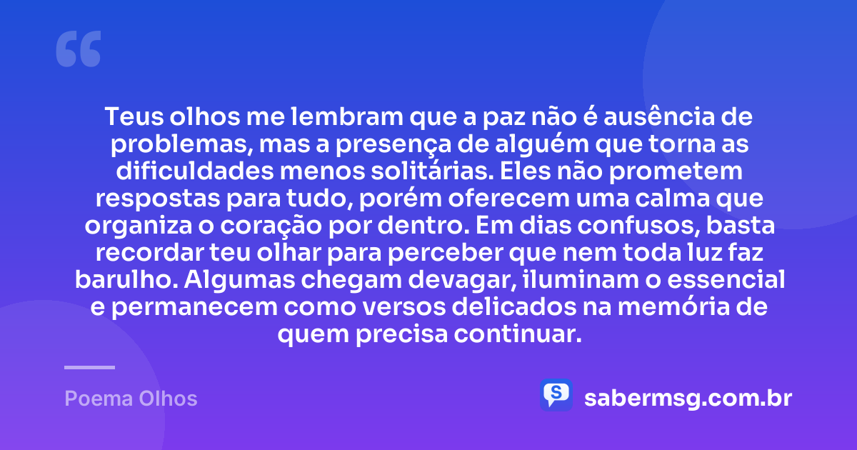 Teus olhos me lembram que a paz não é ausência de problemas, mas a presença de alguém que torna as dificuldades menos solitárias. Eles não prometem respostas para tudo, porém oferecem uma calma que organiza o coração por dentro. Em dias confusos, basta recordar teu olhar para perceber que nem toda luz faz barulho. Algumas chegam devagar, iluminam o essencial e permanecem como versos delicados na memória de quem precisa continuar. — Poema Olhos
