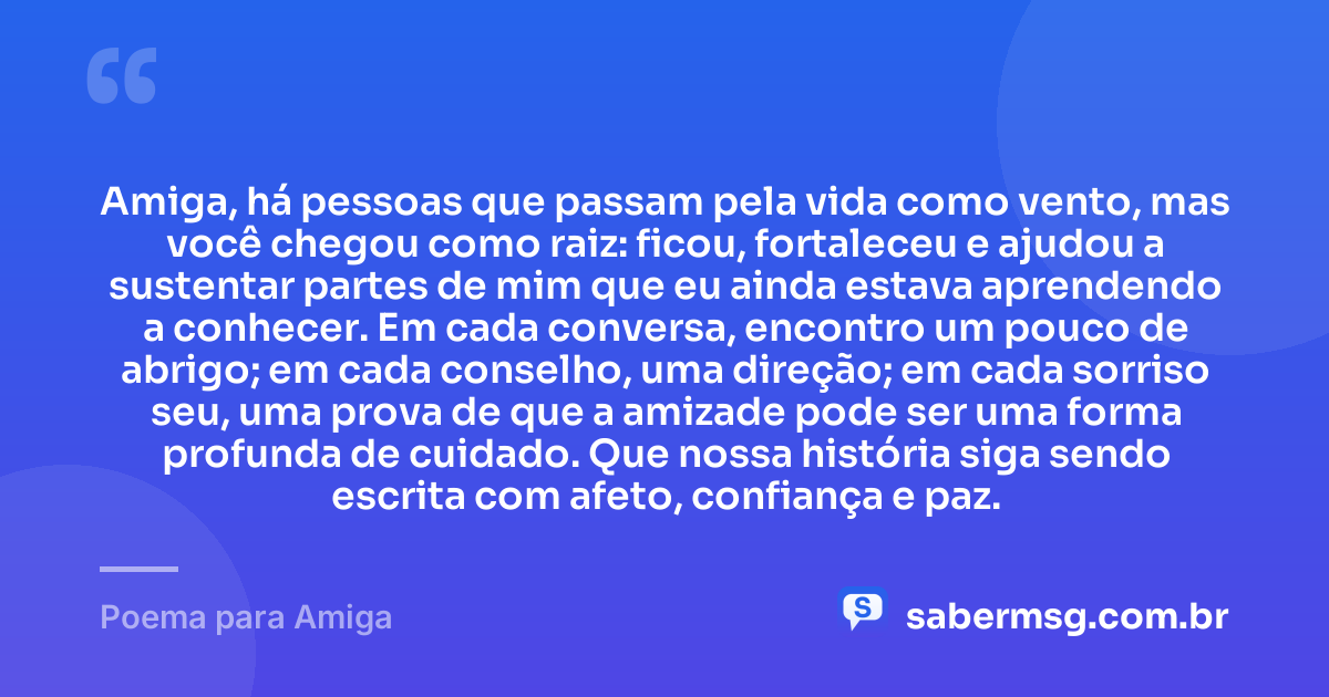 Amiga, há pessoas que passam pela vida como vento, mas você chegou como raiz: ficou, fortaleceu e ajudou a sustentar partes de mim que eu ainda estava aprendendo a conhecer. Em cada conversa, encontro um pouco de abrigo; em cada conselho, uma direção; em cada sorriso seu, uma prova de que a amizade pode ser uma forma profunda de cuidado. Que nossa história siga sendo escrita com afeto, confiança e paz. — Poema para Amiga