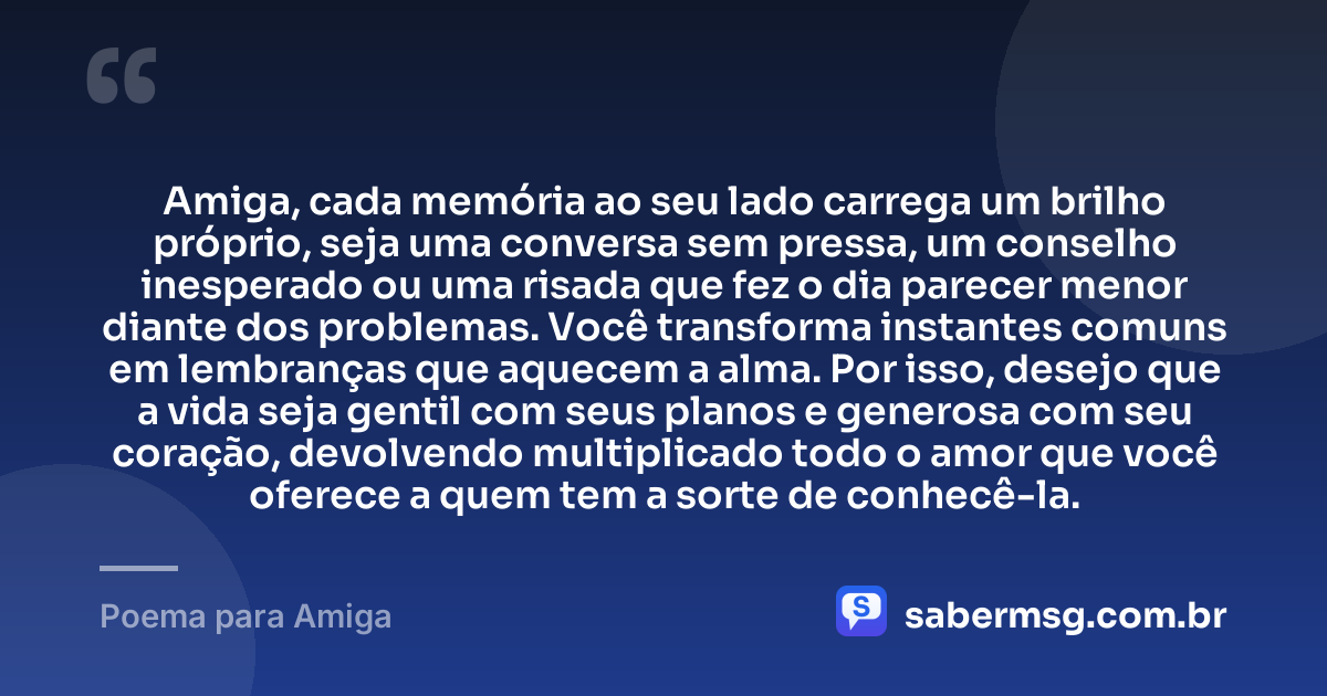 Amiga, cada memória ao seu lado carrega um brilho próprio, seja uma conversa sem pressa, um conselho inesperado ou uma risada que fez o dia parecer menor diante dos problemas. Você transforma instantes comuns em lembranças que aquecem a alma. Por isso, desejo que a vida seja gentil com seus planos e generosa com seu coração, devolvendo multiplicado todo o amor que você oferece a quem tem a sorte de conhecê-la. — Poema para Amiga