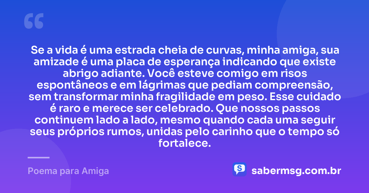 Se a vida é uma estrada cheia de curvas, minha amiga, sua amizade é uma placa de esperança indicando que existe abrigo adiante. Você esteve comigo em risos espontâneos e em lágrimas que pediam compreensão, sem transformar minha fragilidade em peso. Esse cuidado é raro e merece ser celebrado. Que nossos passos continuem lado a lado, mesmo quando cada uma seguir seus próprios rumos, unidas pelo carinho que o tempo só fortalece. — Poema para Amiga