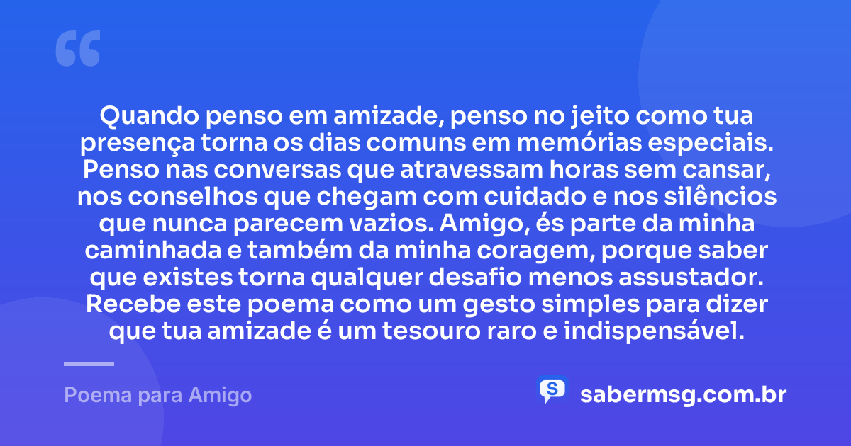Quando penso em amizade, penso no jeito como tua presença torna os dias comuns em memórias especiais. Penso nas conversas que atravessam horas sem cansar, nos conselhos que chegam com cuidado e nos silêncios que nunca parecem vazios. Amigo, és parte da minha caminhada e também da minha coragem, porque saber que existes torna qualquer desafio menos assustador. Recebe este poema como um gesto simples para dizer que tua amizade é um tesouro raro e indispensável. — Poema para Amigo