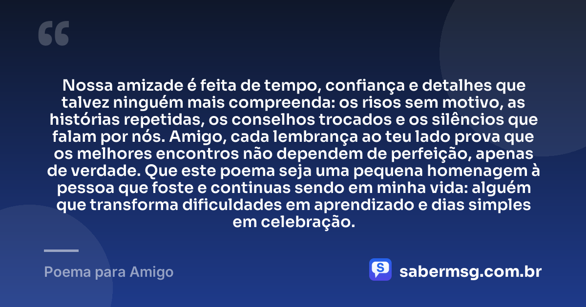 Nossa amizade é feita de tempo, confiança e detalhes que talvez ninguém mais compreenda: os risos sem motivo, as histórias repetidas, os conselhos trocados e os silêncios que falam por nós. Amigo, cada lembrança ao teu lado prova que os melhores encontros não dependem de perfeição, apenas de verdade. Que este poema seja uma pequena homenagem à pessoa que foste e continuas sendo em minha vida: alguém que transforma dificuldades em aprendizado e dias simples em celebração. — Poema para Amigo