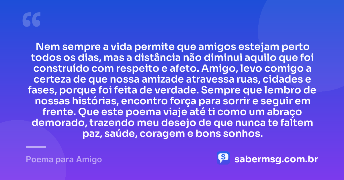 Nem sempre a vida permite que amigos estejam perto todos os dias, mas a distância não diminui aquilo que foi construído com respeito e afeto. Amigo, levo comigo a certeza de que nossa amizade atravessa ruas, cidades e fases, porque foi feita de verdade. Sempre que lembro de nossas histórias, encontro força para sorrir e seguir em frente. Que este poema viaje até ti como um abraço demorado, trazendo meu desejo de que nunca te faltem paz, saúde, coragem e bons sonhos. — Poema para Amigo