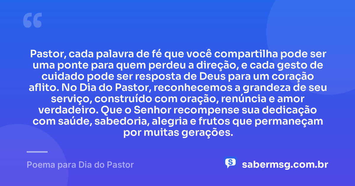 Pastor, cada palavra de fé que você compartilha pode ser uma ponte para quem perdeu a direção, e cada gesto de cuidado pode ser resposta de Deus para um coração aflito. No Dia do Pastor, reconhecemos a grandeza de seu serviço, construído com oração, renúncia e amor verdadeiro. Que o Senhor recompense sua dedicação com saúde, sabedoria, alegria e frutos que permaneçam por muitas gerações. — Poema para Dia do Pastor