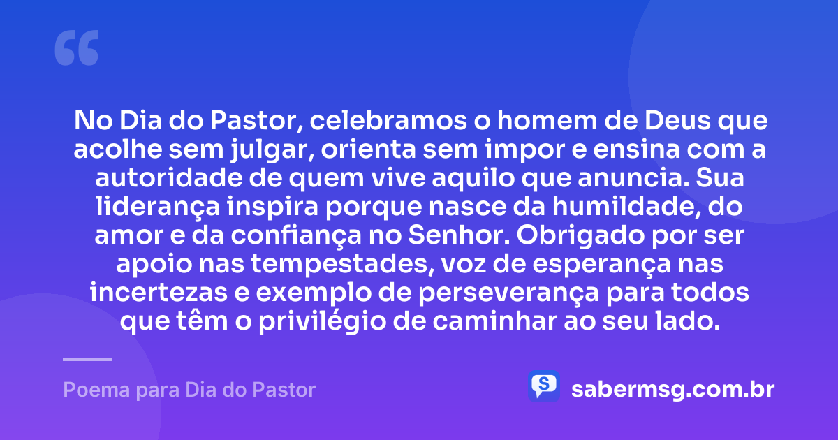 No Dia do Pastor, celebramos o homem de Deus que acolhe sem julgar, orienta sem impor e ensina com a autoridade de quem vive aquilo que anuncia. Sua liderança inspira porque nasce da humildade, do amor e da confiança no Senhor. Obrigado por ser apoio nas tempestades, voz de esperança nas incertezas e exemplo de perseverança para todos que têm o privilégio de caminhar ao seu lado. — Poema para Dia do Pastor