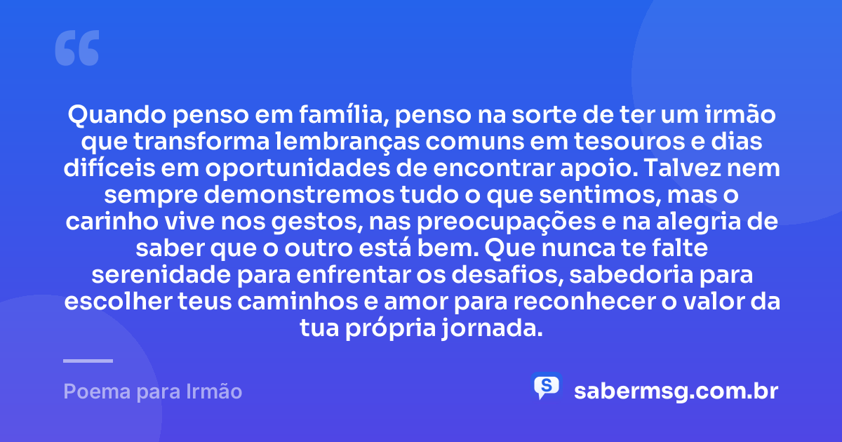 Quando penso em família, penso na sorte de ter um irmão que transforma lembranças comuns em tesouros e dias difíceis em oportunidades de encontrar apoio. Talvez nem sempre demonstremos tudo o que sentimos, mas o carinho vive nos gestos, nas preocupações e na alegria de saber que o outro está bem. Que nunca te falte serenidade para enfrentar os desafios, sabedoria para escolher teus caminhos e amor para reconhecer o valor da tua própria jornada. — Poema para Irmão