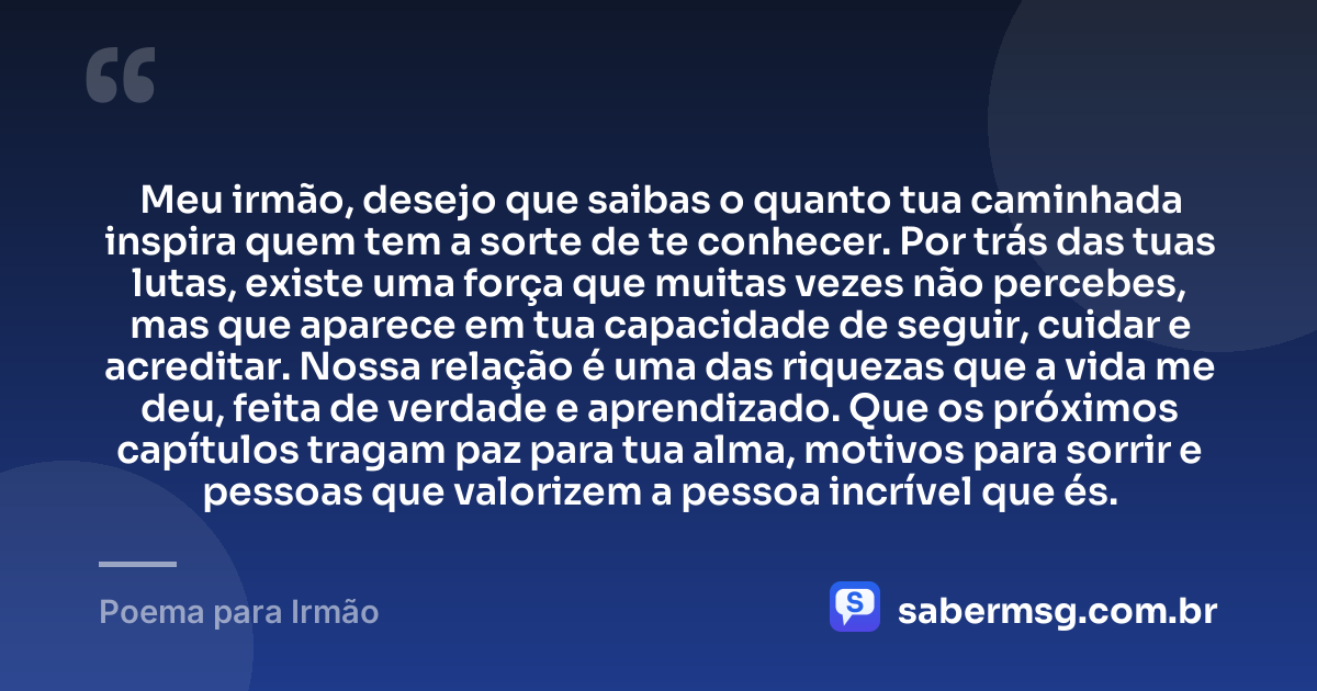 Meu irmão, desejo que saibas o quanto tua caminhada inspira quem tem a sorte de te conhecer. Por trás das tuas lutas, existe uma força que muitas vezes não percebes, mas que aparece em tua capacidade de seguir, cuidar e acreditar. Nossa relação é uma das riquezas que a vida me deu, feita de verdade e aprendizado. Que os próximos capítulos tragam paz para tua alma, motivos para sorrir e pessoas que valorizem a pessoa incrível que és. — Poema para Irmão