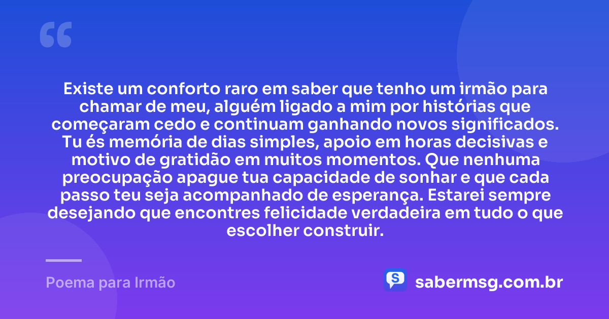 Existe um conforto raro em saber que tenho um irmão para chamar de meu, alguém ligado a mim por histórias que começaram cedo e continuam ganhando novos significados. Tu és memória de dias simples, apoio em horas decisivas e motivo de gratidão em muitos momentos. Que nenhuma preocupação apague tua capacidade de sonhar e que cada passo teu seja acompanhado de esperança. Estarei sempre desejando que encontres felicidade verdadeira em tudo o que escolher construir. — Poema para Irmão