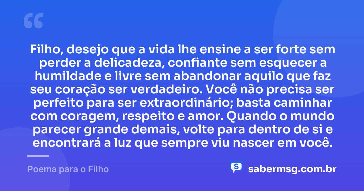Filho, desejo que a vida lhe ensine a ser forte sem perder a delicadeza, confiante sem esquecer a humildade e livre sem abandonar aquilo que faz seu coração ser verdadeiro. Você não precisa ser perfeito para ser extraordinário; basta caminhar com coragem, respeito e amor. Quando o mundo parecer grande demais, volte para dentro de si e encontrará a luz que sempre viu nascer em você. — Poema para o Filho