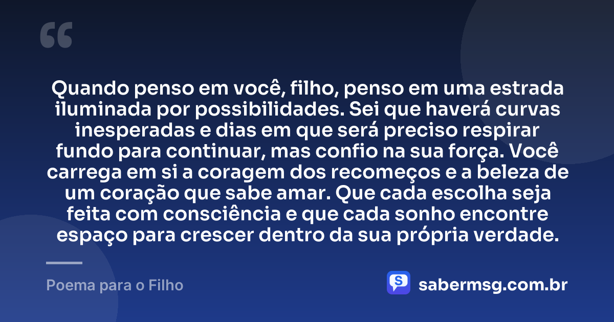Quando penso em você, filho, penso em uma estrada iluminada por possibilidades. Sei que haverá curvas inesperadas e dias em que será preciso respirar fundo para continuar, mas confio na sua força. Você carrega em si a coragem dos recomeços e a beleza de um coração que sabe amar. Que cada escolha seja feita com consciência e que cada sonho encontre espaço para crescer dentro da sua própria verdade. — Poema para o Filho