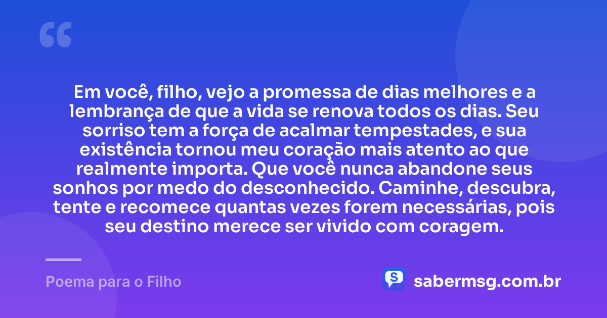 Em você, filho, vejo a promessa de dias melhores e a lembrança de que a vida se renova todos os dias. Seu sorriso tem a força de acalmar tempestades, e sua existência tornou meu coração mais atento ao que realmente importa. Que você nunca abandone seus sonhos por medo do desconhecido. Caminhe, descubra, tente e recomece quantas vezes forem necessárias, pois seu destino merece ser vivido com coragem. — Poema para o Filho