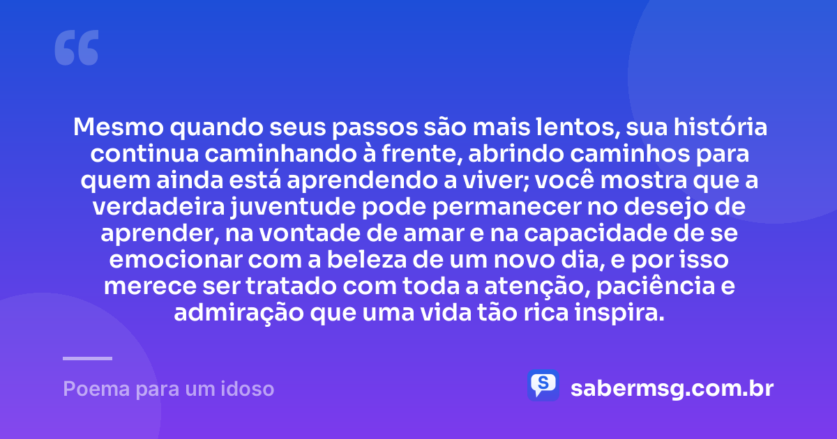 Mesmo quando seus passos são mais lentos, sua história continua caminhando à frente, abrindo caminhos para quem ainda está aprendendo a viver; você mostra que a verdadeira juventude pode permanecer no desejo de aprender, na vontade de amar e na capacidade de se emocionar com a beleza de um novo dia, e por isso merece ser tratado com toda a atenção, paciência e admiração que uma vida tão rica inspira. — Poema para um idoso