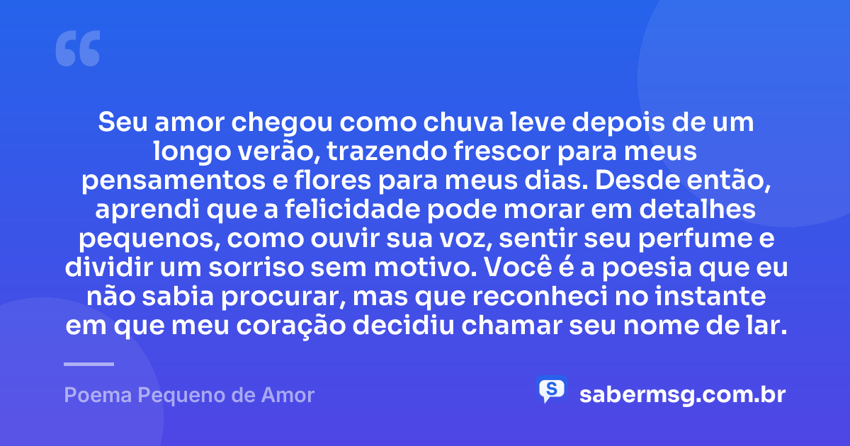 Seu amor chegou como chuva leve depois de um longo verão, trazendo frescor para meus pensamentos e flores para meus dias. Desde então, aprendi que a felicidade pode morar em detalhes pequenos, como ouvir sua voz, sentir seu perfume e dividir um sorriso sem motivo. Você é a poesia que eu não sabia procurar, mas que reconheci no instante em que meu coração decidiu chamar seu nome de lar. — Poema Pequeno de Amor