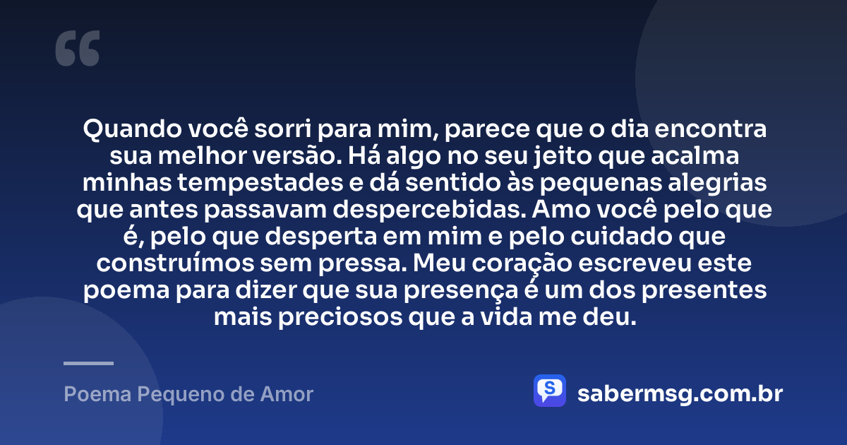 Quando você sorri para mim, parece que o dia encontra sua melhor versão. Há algo no seu jeito que acalma minhas tempestades e dá sentido às pequenas alegrias que antes passavam despercebidas. Amo você pelo que é, pelo que desperta em mim e pelo cuidado que construímos sem pressa. Meu coração escreveu este poema para dizer que sua presença é um dos presentes mais preciosos que a vida me deu. — Poema Pequeno de Amor