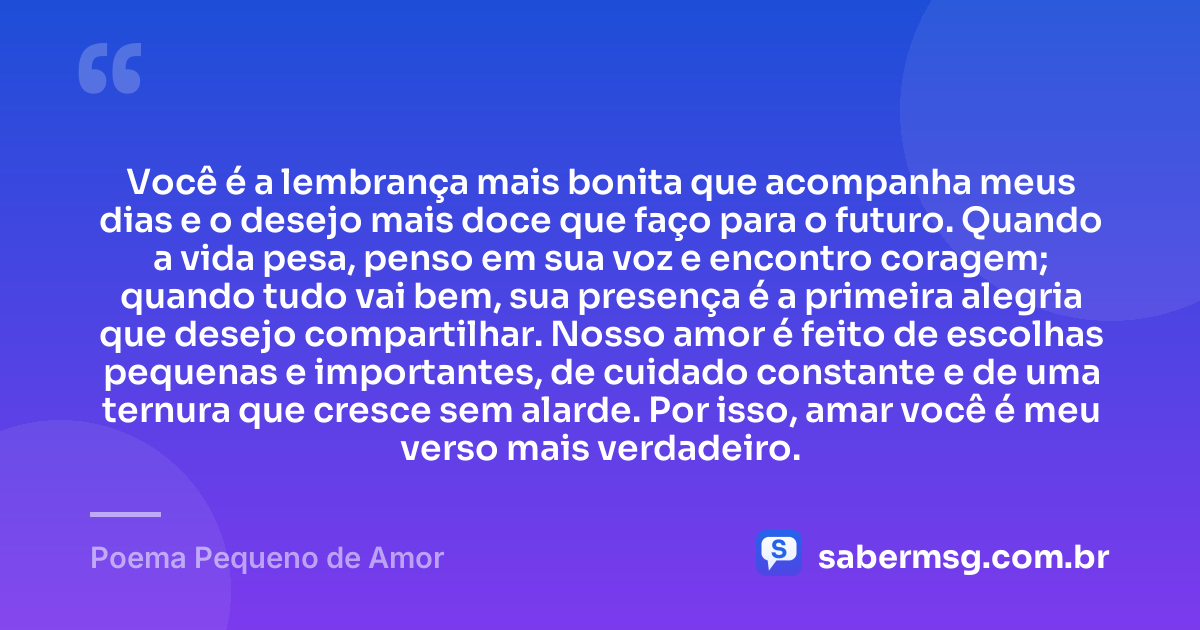 Você é a lembrança mais bonita que acompanha meus dias e o desejo mais doce que faço para o futuro. Quando a vida pesa, penso em sua voz e encontro coragem; quando tudo vai bem, sua presença é a primeira alegria que desejo compartilhar. Nosso amor é feito de escolhas pequenas e importantes, de cuidado constante e de uma ternura que cresce sem alarde. Por isso, amar você é meu verso mais verdadeiro. — Poema Pequeno de Amor