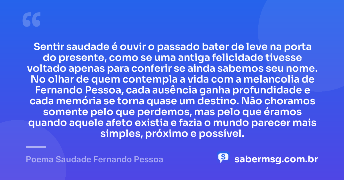 Sentir saudade é ouvir o passado bater de leve na porta do presente, como se uma antiga felicidade tivesse voltado apenas para conferir se ainda sabemos seu nome. No olhar de quem contempla a vida com a melancolia de Fernando Pessoa, cada ausência ganha profundidade e cada memória se torna quase um destino. Não choramos somente pelo que perdemos, mas pelo que éramos quando aquele afeto existia e fazia o mundo parecer mais simples, próximo e possível. — Poema Saudade Fernando Pessoa