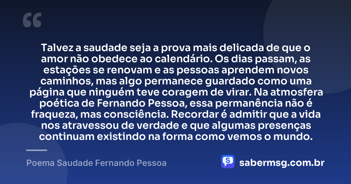 Talvez a saudade seja a prova mais delicada de que o amor não obedece ao calendário. Os dias passam, as estações se renovam e as pessoas aprendem novos caminhos, mas algo permanece guardado como uma página que ninguém teve coragem de virar. Na atmosfera poética de Fernando Pessoa, essa permanência não é fraqueza, mas consciência. Recordar é admitir que a vida nos atravessou de verdade e que algumas presenças continuam existindo na forma como vemos o mundo. — Poema Saudade Fernando Pessoa