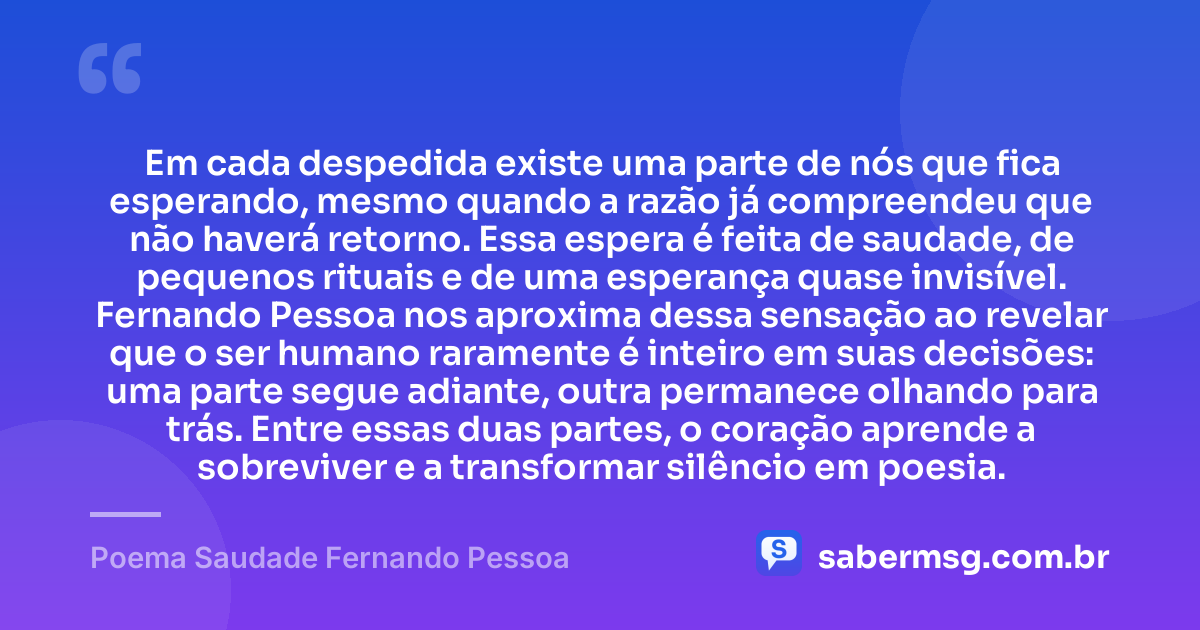 Em cada despedida existe uma parte de nós que fica esperando, mesmo quando a razão já compreendeu que não haverá retorno. Essa espera é feita de saudade, de pequenos rituais e de uma esperança quase invisível. Fernando Pessoa nos aproxima dessa sensação ao revelar que o ser humano raramente é inteiro em suas decisões: uma parte segue adiante, outra permanece olhando para trás. Entre essas duas partes, o coração aprende a sobreviver e a transformar silêncio em poesia. — Poema Saudade Fernando Pessoa